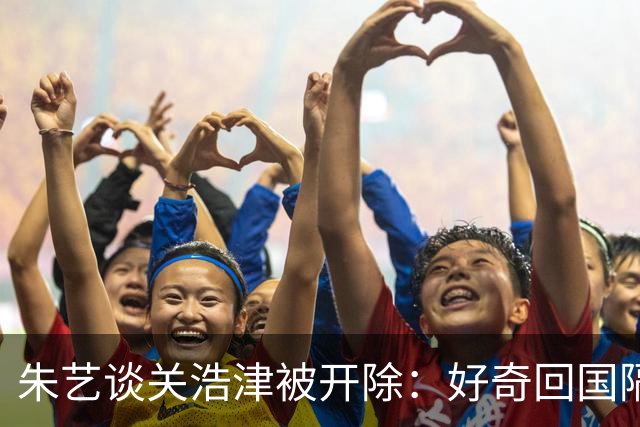 朱艺谈关浩津被开除：好奇回国隔离路费球队还管不