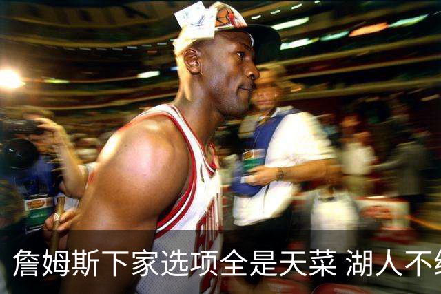 詹姆斯下家选项全是天菜 湖人不给的体面这些队能给
